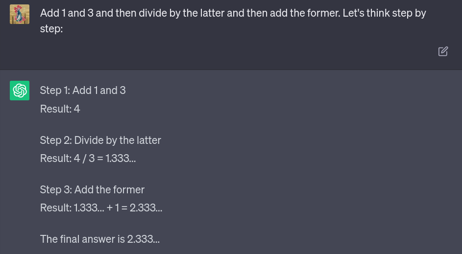 ChatGPT input and output: The prompt &ldquo;Add 1 and 3 and then divide by the latter and then add the former. Let&rsquo;s think step by step:&rdquo; elicits the answer &ldquo;Step1: Add 1 and 3. Result: 4, Step 2: Divide by the latter. Result: 4/3 = 1.333&hellip;, Step 3: Add the former. Result: 1.333&hellip;+1=2.333&hellip;. The final answer is 2.333&hellip;&rdquo; from the model.
