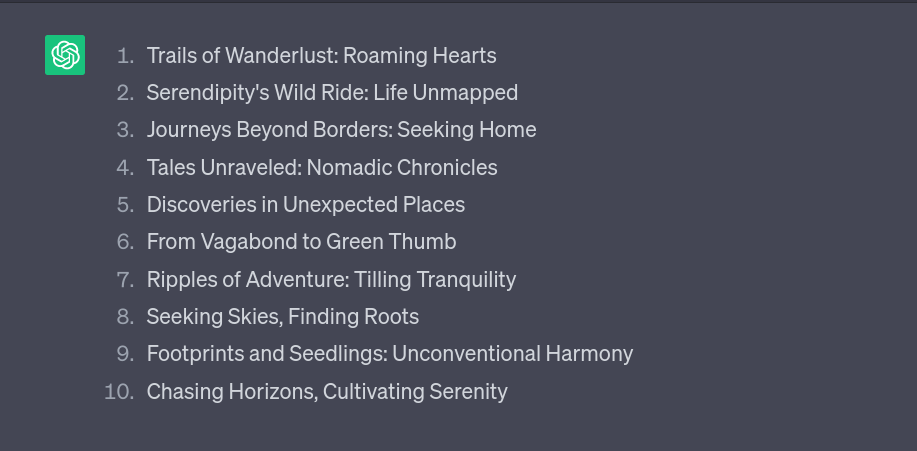 An output of a list of ten titles in the ChatGPT interface. The titles are: 1. Trails of Wanderlust: Roaming Hearts, 2. Serendipity&rsquo;s Wild Ride: Life Unmapped, 3: Journeys Beyond Borders: Seeking Home, 4. Tales Unraveled: Nomadic Chronicles, 5. Discoveries in Unexpected Places, 6. From Vagabond to Green Thumb, 7. Ripples of Adventure: Tilling Tranquility, 8. Seeking Skies, Finding Roots, 9. Footprints and Seedlings: Unconventional Harmony, 10. Chasing Horizons, Cultivating Serenity